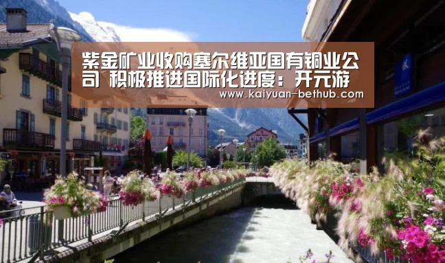 紫金矿业收购塞尔维亚国有铜业公司 积极推进国际化进度:开元游戏(图2) 开元热点