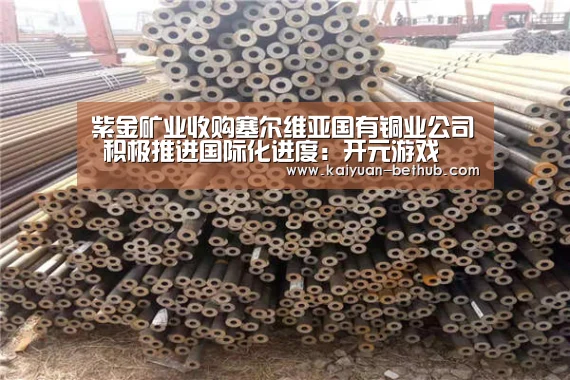 紫金矿业收购塞尔维亚国有铜业公司 积极推进国际化进度:开元游戏(图3) 开元热点